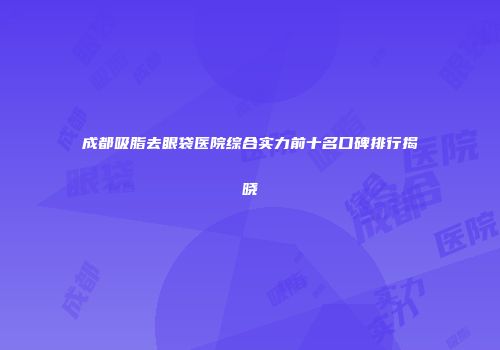 成都吸脂去眼袋医院综合实力前十名口碑排行揭晓