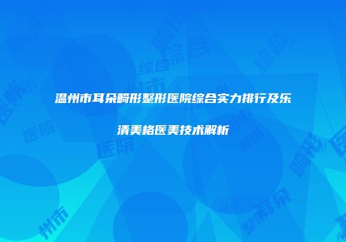 温州市耳朵畸形整形医院综合实力排行及乐清美格医美技术解析