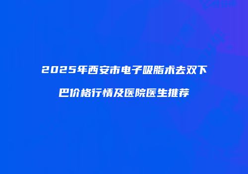2025年西安市电子吸脂术去双下巴价格行情及医院医生推荐