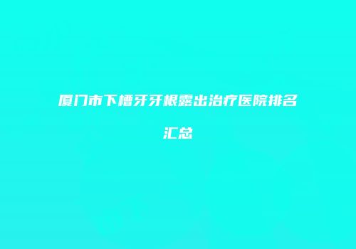 厦门市下槽牙牙根露出治疗医院排名汇总