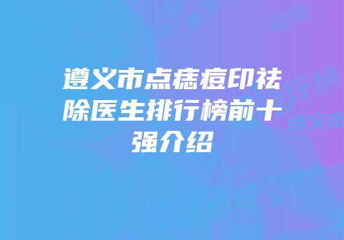遵义市点痣痘印祛除医生排行榜前十强介绍