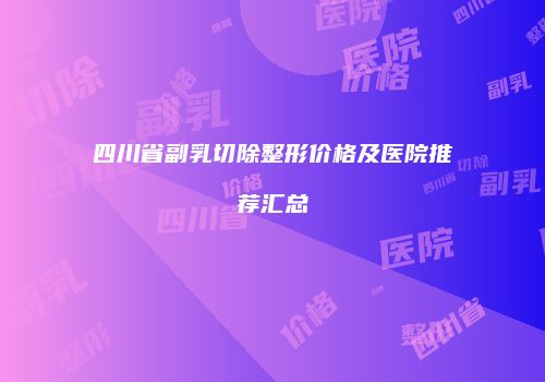 四川省副乳切除整形价格及医院推荐汇总