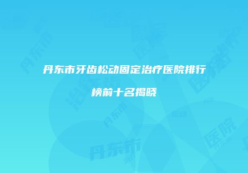 丹东市牙齿松动固定治疗医院排行榜前十名揭晓