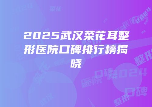 2025武汉菜花耳整形医院口碑排行榜揭晓