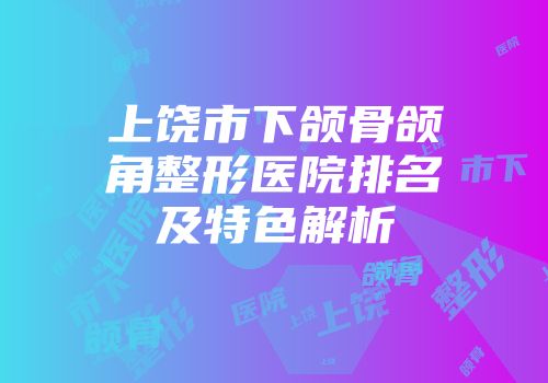 上饶市下颌骨颌角整形医院排名及特色解析