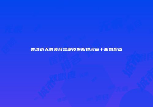晋城市无痕美目双眼皮医院排名前十机构盘点