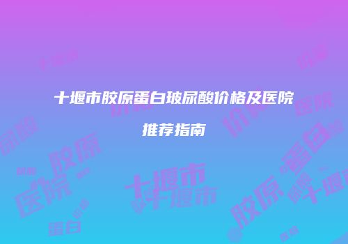 十堰市胶原蛋白玻尿酸价格及医院推荐指南