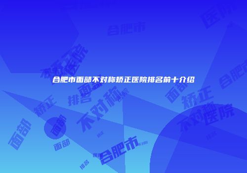 合肥市面部不对称矫正医院排名前十介绍