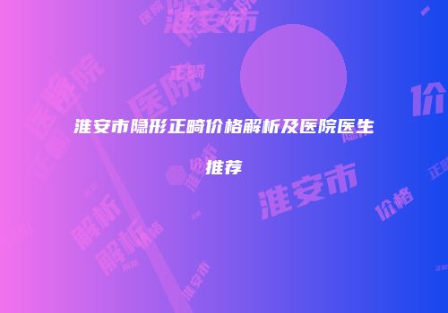 淮安市隐形正畸价格解析及医院医生推荐