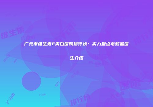 广元市维生素E美白医院排行榜：实力盘点与知名医生介绍