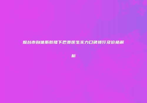 烟台市自体脂肪隆下巴贵医生实力口碑排行及价格解析