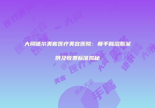大同德尔美客医疗美容医院：瘦手臂溶脂案例及收费标准揭秘