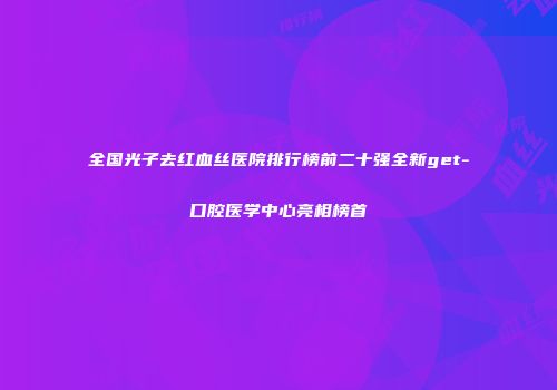 全国光子去红血丝医院排行榜前二十强全新get-口腔医学中心亮相榜首