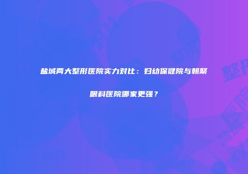 盐城两大整形医院实力对比：妇幼保健院与朝聚眼科医院哪家更强？