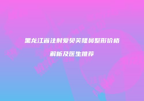 黑龙江省注射爱贝芙隆鼻整形价格解析及医生推荐