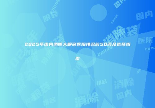 2025年国内消除大眼袋医院排名前50名及选择指南