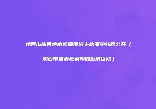 鸡西市体表疤痕修复医院上榜清单新版公开（鸡西市体表疤痕修复整形医院）
