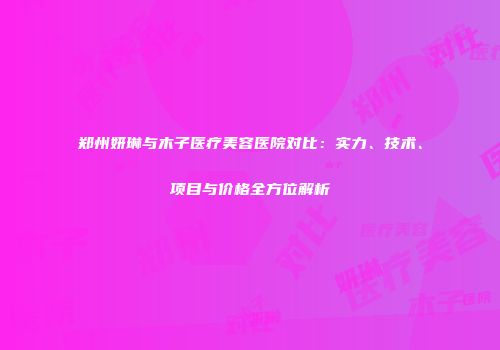 郑州妍琳与木子医疗美容医院对比：实力、技术、项目与价格全方位解析