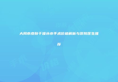 大同市皮肤干燥补水手术价格解析与医院医生推荐