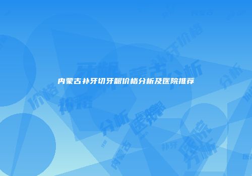 内蒙古补牙切牙龈价格分析及医院推荐