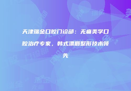 天津瑞金口腔门诊部：无痛美学口腔治疗专家，韩式漂唇整形技术领先