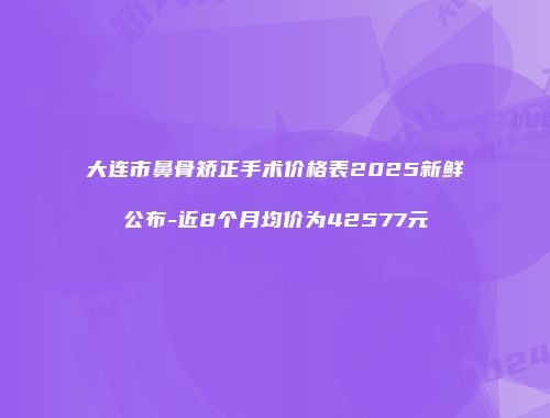 大连市鼻骨矫正手术价格表2025新鲜公布-近8个月均价为42577元