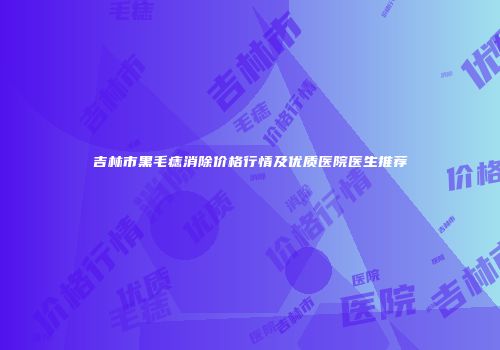吉林市黑毛痣消除价格行情及优质医院医生推荐