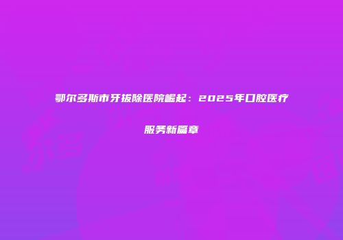 鄂尔多斯市牙拔除医院崛起：2025年口腔医疗服务新篇章