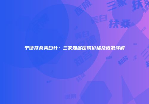 宁德扶桑美白针：三家知名医院价格及概况详解