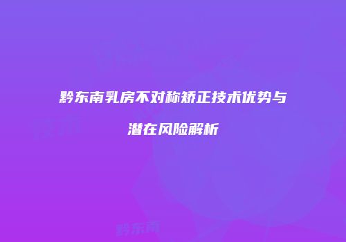 黔东南乳房不对称矫正技术优势与潜在风险解析