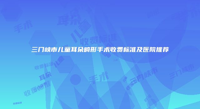 三门峡市儿童耳朵畸形手术收费标准及医院推荐