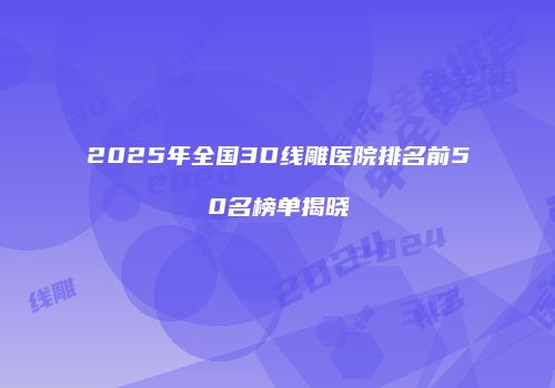 2025年全国3D线雕医院排名前50名榜单揭晓