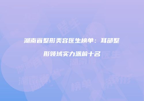 湖南省整形美容医生榜单：耳部整形领域实力派前十名