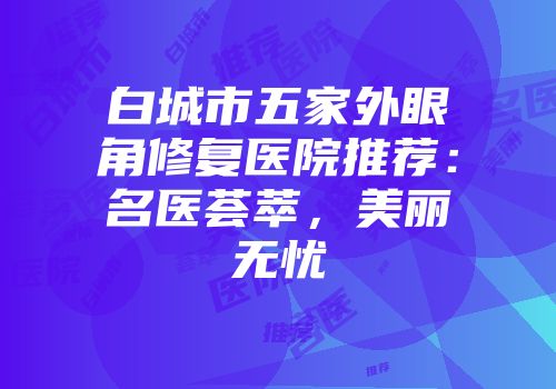 白城市五家外眼角修复医院推荐：名医荟萃，美丽无忧