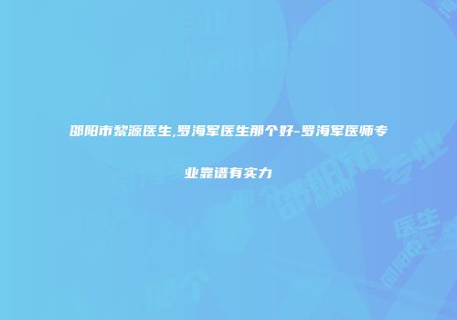 邵阳市黎源医生,罗海军医生那个好-罗海军医师专业靠谱有实力