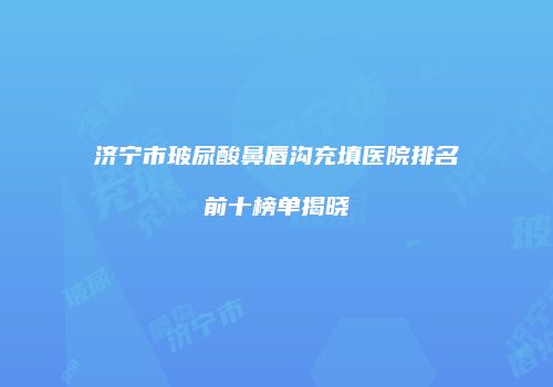 济宁市玻尿酸鼻唇沟充填医院排名前十榜单揭晓