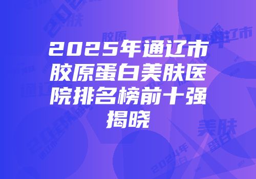 2025年通辽市胶原蛋白美肤医院排名榜前十强揭晓