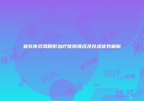 宜宾市双耳畸形治疗医院排名及技术优势解析