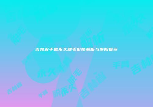 吉林省手臂永久脱毛价格解析与医院推荐