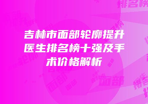 吉林市面部轮廓提升医生排名榜十强及手术价格解析