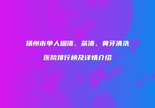 扬州市单人烟渍、茶渍、黄牙清洗医院排行榜及详情介绍