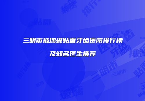 三明市玻璃瓷贴面牙齿医院排行榜及知名医生推荐