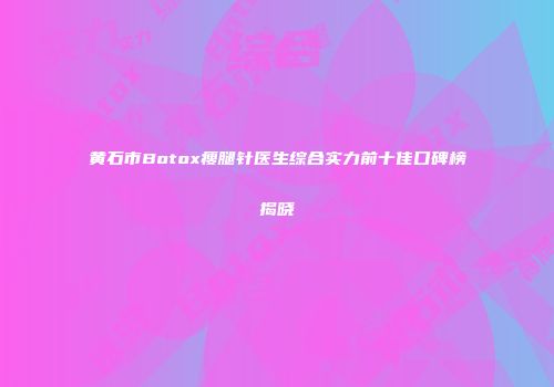 黄石市Botox瘦腿针医生综合实力前十佳口碑榜揭晓
