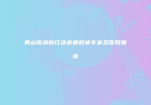 黄山市消除红色痘痕权威专家及医院推荐