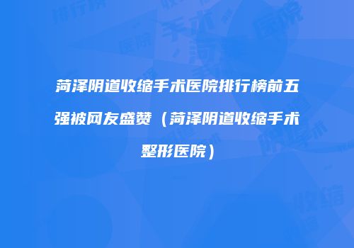 菏泽阴道收缩手术医院排行榜前五强被网友盛赞（菏泽阴道收缩手术整形医院）