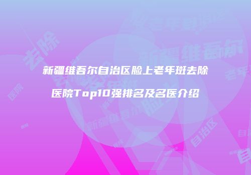 新疆维吾尔自治区脸上老年斑去除医院Top10强排名及名医介绍