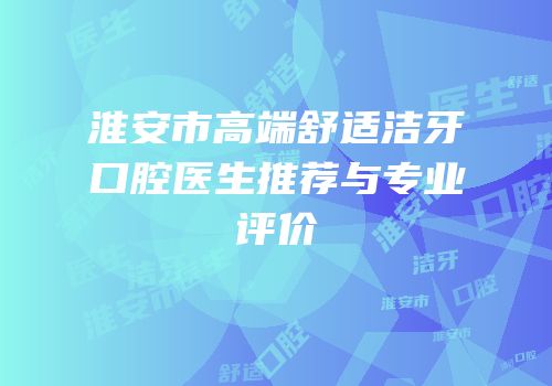 淮安市高端舒适洁牙口腔医生推荐与专业评价