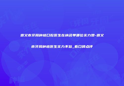 遵义市牙周种植口腔医生在榜名单哪位实力赞-遵义市牙周种植医生实力不俗_看口碑点评