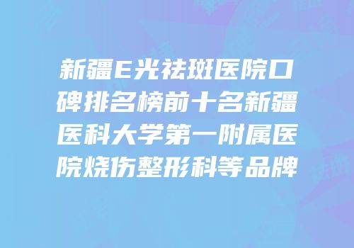 新疆E光祛斑医院口碑排名榜前十名新疆医科大学第一附属医院烧伤整形科等品牌