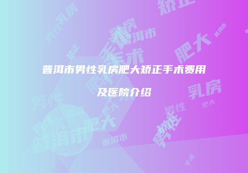 普洱市男性乳房肥大矫正手术费用及医院介绍